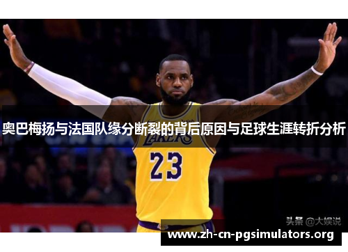 奥巴梅扬与法国队缘分断裂的背后原因与足球生涯转折分析