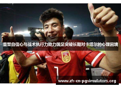 重塑自信心与战术执行力助力国足突破长期对卡塔尔的心理困境
